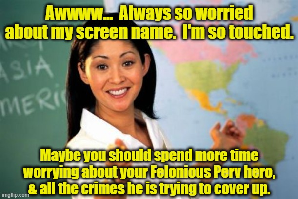 Unhelpful High School Teacher Meme | Awwww...  Always so worried about my screen name.  I'm so touched. Maybe you should spend more time worrying about your Felonious Perv hero, | image tagged in memes,unhelpful high school teacher | made w/ Imgflip meme maker