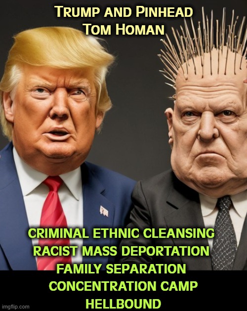 Trump and Pinhead Tom Homan racist ethnic cleansing | Trump and Pinhead
Tom Homan; criminal ethnic cleansing 
racist mass deportation 
family separation 
concentration camp
hellbound | image tagged in trump and pinhead tom homan racist ethnic cleansing,trump,tom homan,ethnic cleansing,bigotry,sadism | made w/ Imgflip meme maker