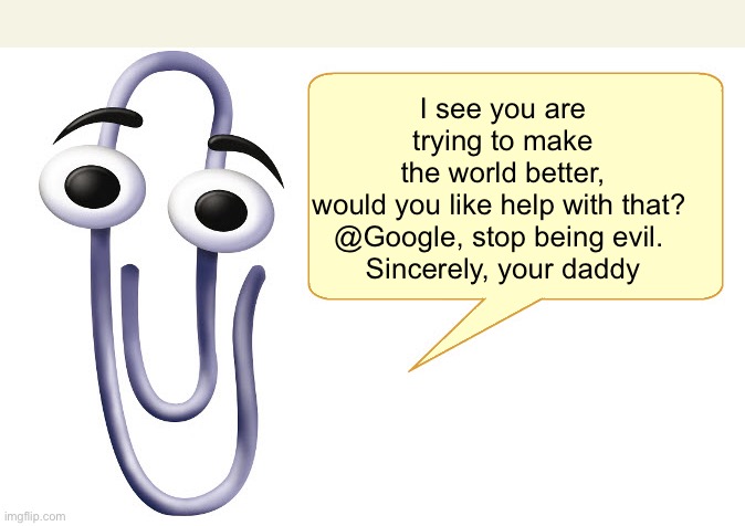 Clippy | I see you are trying to make the world better, would you like help with that? 

@Google, stop being evil. 
Sincerely, your daddy | image tagged in clippy | made w/ Imgflip meme maker