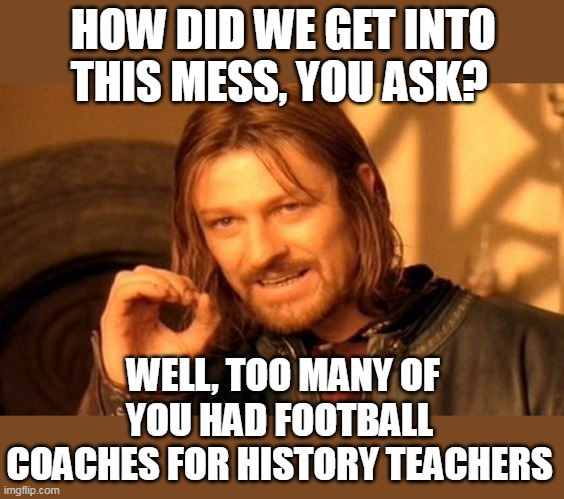 How did we get into this mess, you ask? Well, too many of you had football coaches for history teachers | HOW DID WE GET INTO THIS MESS, YOU ASK? WELL, TOO MANY OF YOU HAD FOOTBALL COACHES FOR HISTORY TEACHERS | image tagged in memes,one does not simply,history,teachers,football coaches,politics | made w/ Imgflip meme maker