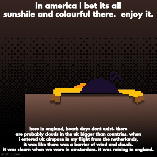 life. | in america i bet its all sunshile and colourful there.  enjoy it. here in england, beach days dont exist. there are probably clouds in the uk bigger than countries. when i entered uk airspace in my flight from the netherlands, it was like there was a barrier of wind and clouds. it was clearn when we were in amsterdam. it was raining in england. | image tagged in life | made w/ Imgflip meme maker