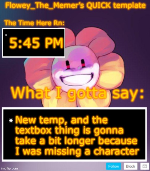 Flowey_The_Memer’s QUICK announcement template | 5:45 PM; New temp, and the textbox thing is gonna take a bit longer because I was missing a character | image tagged in flowey_the_memer s quick announcement template | made w/ Imgflip meme maker
