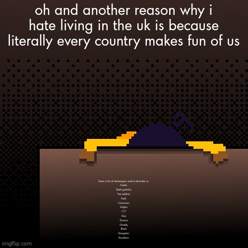 anyone else feel like they are falling | oh and another reason why i hate living in the uk is because literally every country makes fun of us; heres a list of stereotypes used to describe us.
Freaks
Teeth gremlins
Tea addicts
Dark
Colonisers
Anglos
7/7
Gay
Diverse
Greedy
Black
Gangsters
Roadmen | image tagged in life | made w/ Imgflip meme maker
