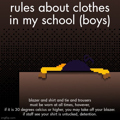 life. | rules about clothes in my school (boys); blazer and shirt and tie and trousers must be worn at all times, however,
if it is 30 degrees celcius or higher, you may take off your blazer.
if staff see your shirt is untucked, detention. | image tagged in life | made w/ Imgflip meme maker