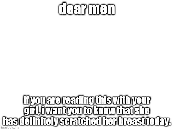 dear men; if you are reading this with your girl, i want you to know that she has definitely scratched her breast today. | made w/ Imgflip meme maker