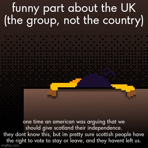 life. | funny part about the UK (the group, not the country); one time an american was arguing that we should give scotland their independence.
they dont know this, but im pretty sure scottish people have the right to vote to stay or leave, and they havent left us. | image tagged in life | made w/ Imgflip meme maker