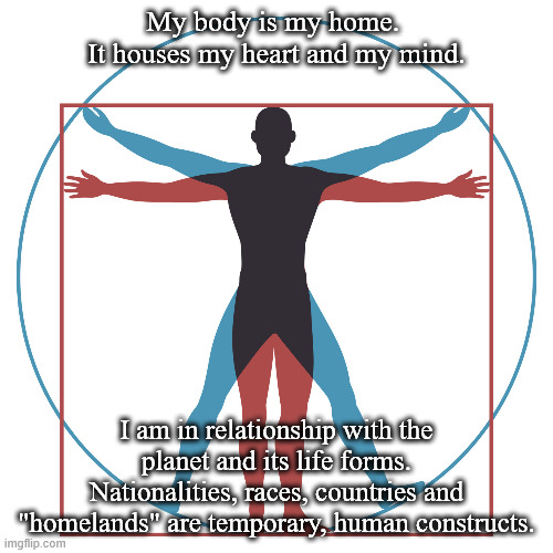Home | My body is my home. 
It houses my heart and my mind. I am in relationship with the planet and its life forms.
Nationalities, races, countries and "homelands" are temporary, human constructs. | image tagged in home,relationship,planet earth,life,race,countries | made w/ Imgflip meme maker