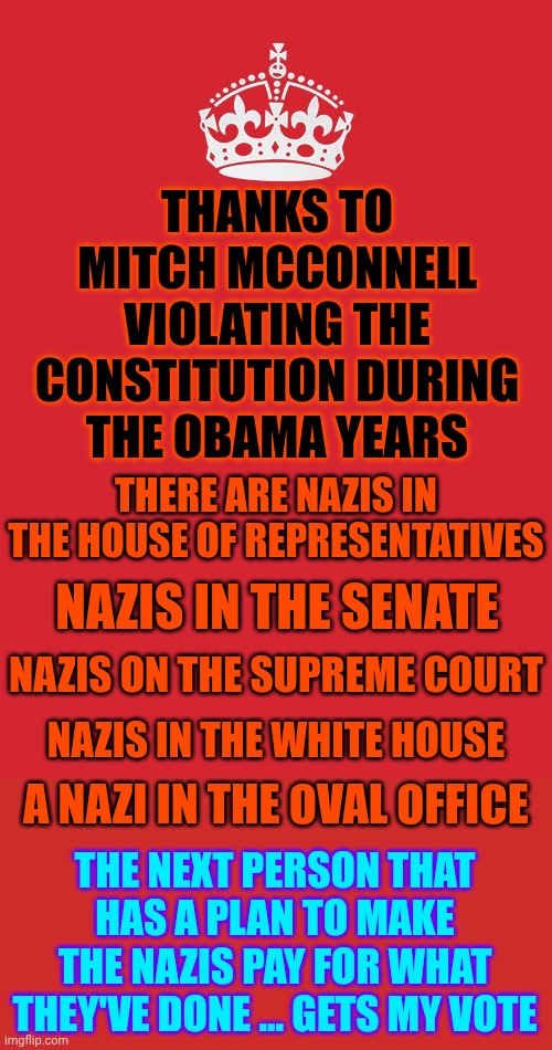 Sick Of Maga Nazi Behavior.  Have You Noticed They Say They're Being So Satanic Because It's What THEIR "God" Wants? | THANKS TO MITCH MCCONNELL VIOLATING THE CONSTITUTION DURING THE OBAMA YEARS; THERE ARE NAZIS IN THE HOUSE OF REPRESENTATIVES; NAZIS IN THE SENATE; NAZIS ON THE SUPREME COURT; NAZIS IN THE WHITE HOUSE; A NAZI IN THE OVAL OFFICE; THE NEXT PERSON THAT HAS A PLAN TO MAKE THE NAZIS PAY FOR WHAT THEY'VE DONE ... GETS MY VOTE | image tagged in memes,keep calm and carry on red,satanic,evil maga,maga nazis,lock them all up | made w/ Imgflip meme maker