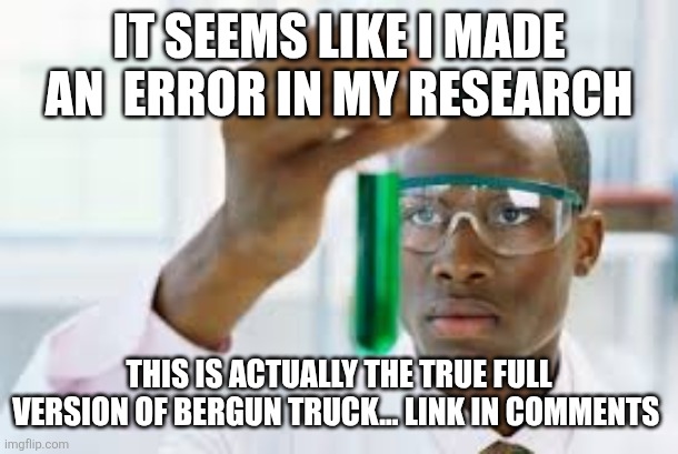 Sir in my discovery this shits fire! | IT SEEMS LIKE I MADE AN  ERROR IN MY RESEARCH; THIS IS ACTUALLY THE TRUE FULL VERSION OF BERGUN TRUCK... LINK IN COMMENTS | image tagged in finally | made w/ Imgflip meme maker