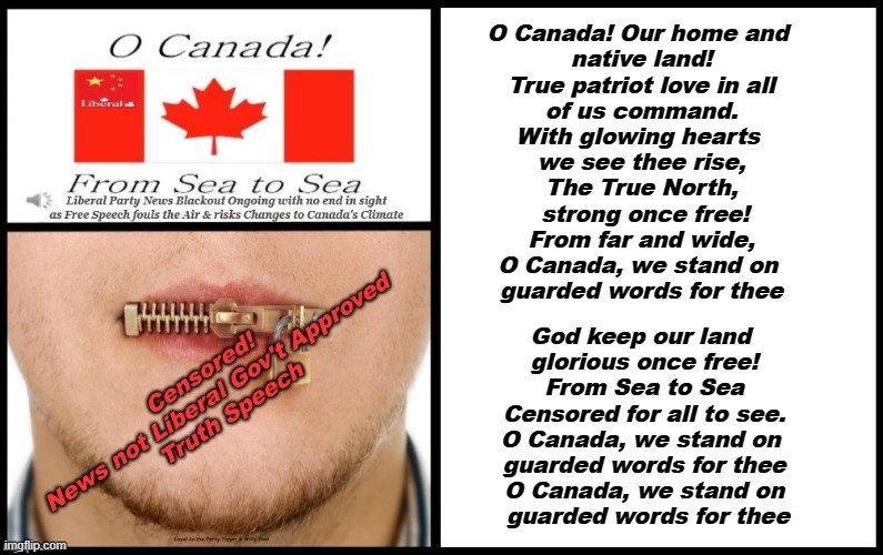 The new National Anthem of Canada from the Liberal-CPP Dominion | O Canada! Our home and 
native land!
True patriot love in all
of us command.

With glowing hearts 
we see thee rise,
The True North,
 strong once free!

From far and wide,
O Canada, we stand on 
guarded words for thee; God keep our land 
glorious once free!

From Sea to Sea
Censored for all to see.

O Canada, we stand on 
guarded words for thee

O Canada, we stand on
 guarded words for thee | made w/ Imgflip meme maker
