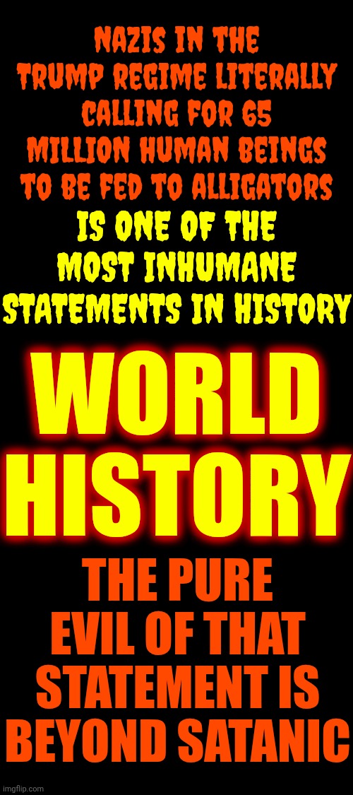 Trump Let His Maga Demons Loose.  They're Pedophile Demons & Their Dear Leader LOVES All The Little Children On *Epstein's List | Nazis in the Trump regime literally calling for 65 MILLION human beings to be fed to alligators; IS ONE OF THE MOST INHUMANE STATEMENTS IN HISTORY; WORLD HISTORY; THE PURE EVIL OF THAT STATEMENT IS BEYOND SATANIC | image tagged in memes,maga,nazis,pedophiles,basket of deplorables,lock them all up | made w/ Imgflip meme maker