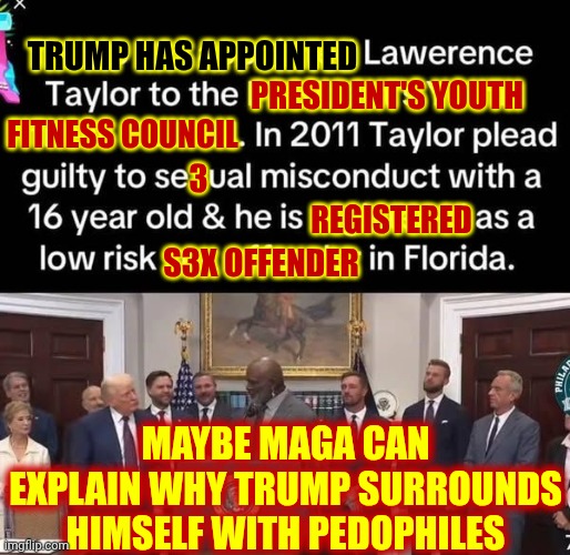 There Seems To Be An INORDINATE Amount Of Pedophiles In The Convicted Rapist's Administration | TRUMP HAS APPOINTED; REGISTERED; PRESIDENT'S YOUTH; FITNESS COUNCIL; 3; S3X OFFENDER; MAYBE MAGA CAN EXPLAIN WHY TRUMP SURROUNDS HIMSELF WITH PEDOPHILES | image tagged in memes,maga,rapists,pedophiles,lock them all up,trump is a convicted rapist | made w/ Imgflip meme maker