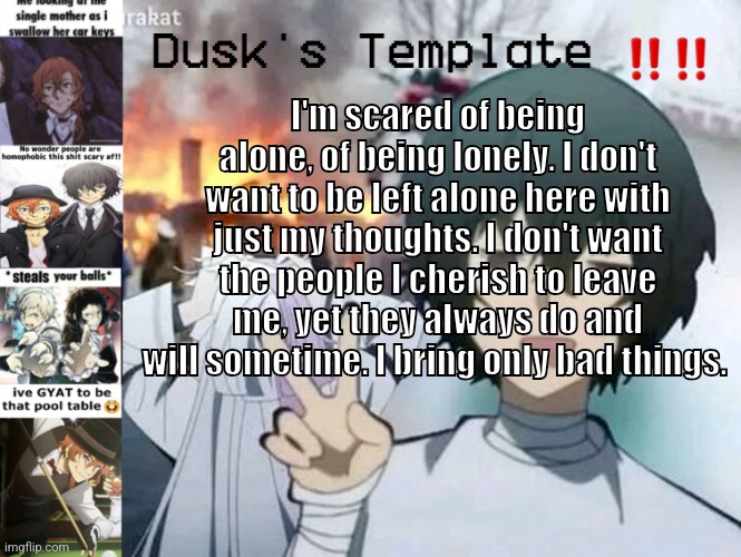⁉️? | I'm scared of being alone, of being lonely. I don't want to be left alone here with just my thoughts. I don't want the people I cherish to leave me, yet they always do and will sometime. I bring only bad things. | image tagged in dusk's temp fr | made w/ Imgflip meme maker