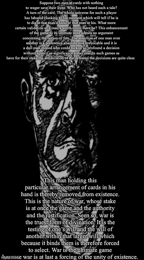 War is god. | Suppose two men at cards with nothing to wager save their lives. Who has not heard such a tale? A turn of the card. The whole universe for such a player has labored clanking to his moment which will tell if he is to die at that man’s hand or that man at his. What more certain validation of a man’s worth could there be? This enhancement of the game to its ultimate state admits no argument concerning the notion of fate. The selection of one man over another is a preference absolute and irrevocable and it is a dull man indeed who could reckon so profound a decision without agency or significance either one. In such games as have for their stake the annihilation of the defeated the decisions are quite clear. This man holding this particular arrangement of cards in his hand is thereby removed from existence. This is the nature of war, whose stake is at once the game and the authority and the justification. Seen so, war is the truest form of divination. It is the testing of one’s will and the will of another within that larger will which because it binds them is therefore forced to select. War is the ultimate game because war is at last a forcing of the unity of existence. | made w/ Imgflip meme maker