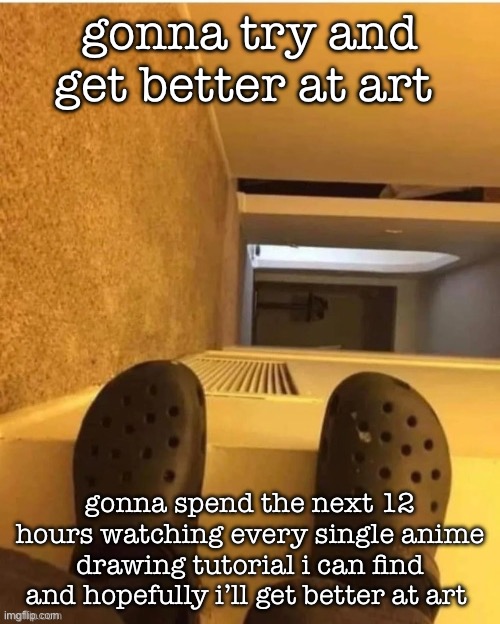 i’m gonna fall | gonna try and get better at art; gonna spend the next 12 hours watching every single anime drawing tutorial i can find and hopefully i’ll get better at art | image tagged in i m gonna fall | made w/ Imgflip meme maker