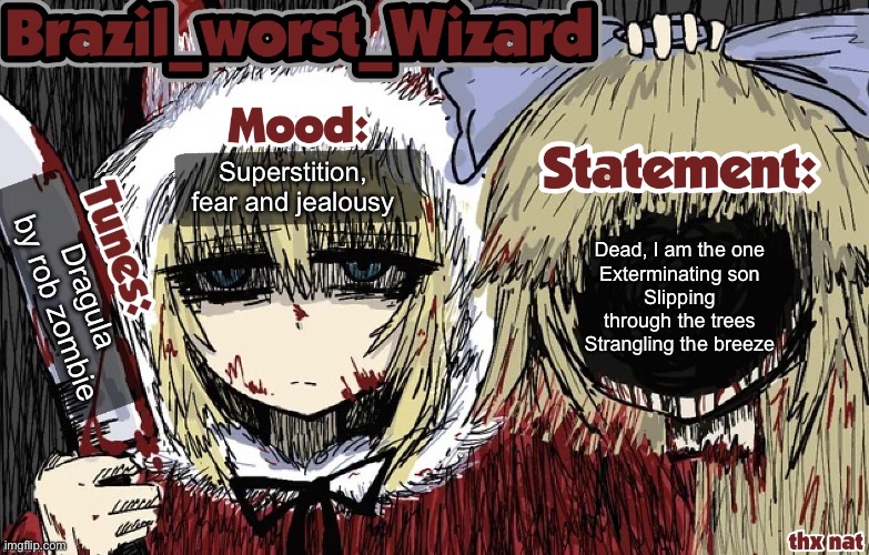 Watching angels cry. | Superstition, fear and jealousy; Dead, I am the one
Exterminating son
Slipping through the trees
Strangling the breeze; Dragula by rob zombie | image tagged in brazil s worst wizard annoucement template,metal,do it baby,burn like an animal,memes,shitpost | made w/ Imgflip meme maker