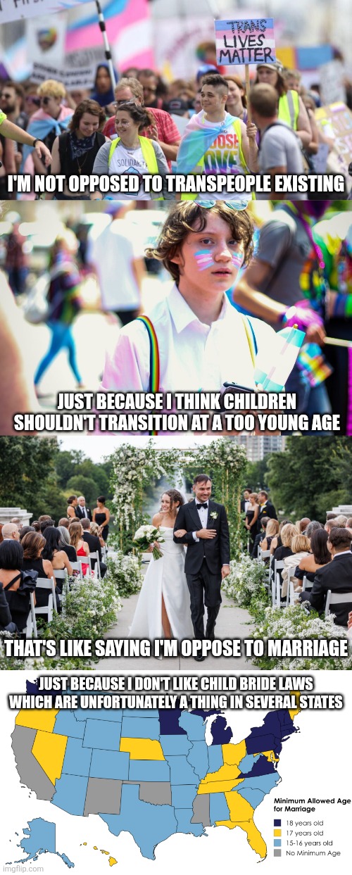 Waiting until one is an adult to transition isn't any more unreasonable than waiting until one is an adult to get married | I'M NOT OPPOSED TO TRANSPEOPLE EXISTING; JUST BECAUSE I THINK CHILDREN SHOULDN'T TRANSITION AT A TOO YOUNG AGE; THAT'S LIKE SAYING I'M OPPOSE TO MARRIAGE; JUST BECAUSE I DON'T LIKE CHILD BRIDE LAWS WHICH ARE UNFORTUNATELY A THING IN SEVERAL STATES | image tagged in transgender,marriage,lgbtq,liberal logic | made w/ Imgflip meme maker