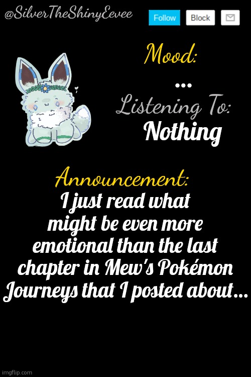 I actually cried… | …; Nothing; I just read what might be even more emotional than the last chapter in Mew's Pokémon Journeys that I posted about… | image tagged in silvertheshinyeevee announcement temp v4,mews pokemon journeys | made w/ Imgflip meme maker