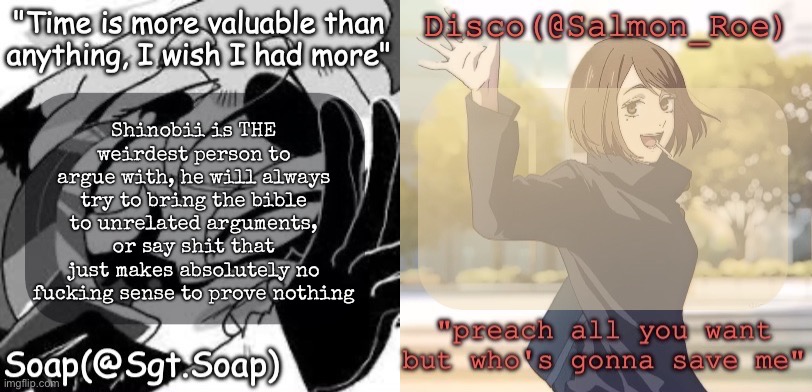 Soap's and Disco's shared temp | Shinobii is THE weirdest person to argue with, he will always try to bring the bible to unrelated arguments, or say shit that just makes absolutely no fucking sense to prove nothing | image tagged in soap's and disco's shared temp,msmg | made w/ Imgflip meme maker