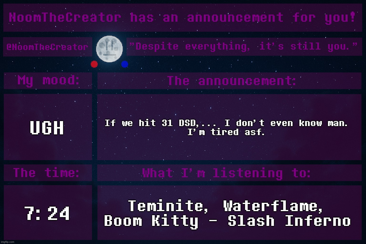 HEY EVERY ! | UGH; If we hit 31 DSD,... I don't even know man.
I'm tired asf. 7:24; Teminite, Waterflame, Boom Kitty - Slash Inferno | image tagged in noomthecreator announcement temp | made w/ Imgflip meme maker
