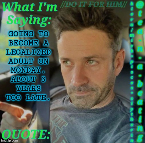 Argh..... I Fucking Hate My Life...... XP | GOING TO
BECOME A
LEGALIZED
ADULT ON
MONDAY.
ABOUT 3
YEARS
TOO LATE. | image tagged in tnab adam fergus,about bloody time,control freaks,i hate this shit,legalization,adulthood | made w/ Imgflip meme maker