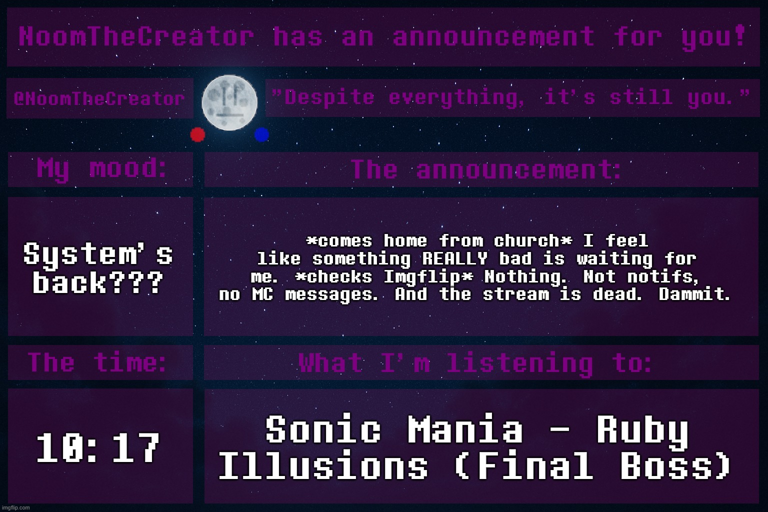 ... | System's back??? *comes home from church* I feel like something REALLY bad is waiting for me. *checks Imgflip* Nothing. Not notifs, no MC messages. And the stream is dead. Dammit. 10:17; Sonic Mania - Ruby Illusions (Final Boss) | image tagged in noomthecreator announcement temp | made w/ Imgflip meme maker