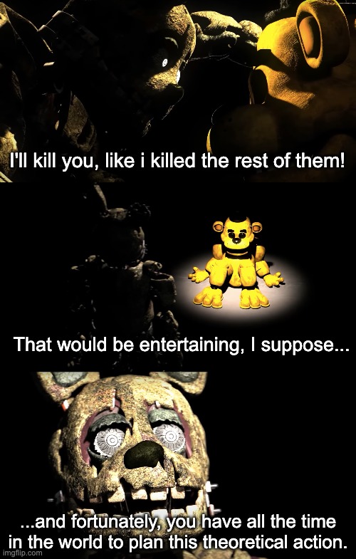 Template... ...again. | I'll kill you, like i killed the rest of them! That would be entertaining, I suppose... ...and fortunately, you have all the time in the world to plan this theoretical action. | image tagged in template | made w/ Imgflip meme maker