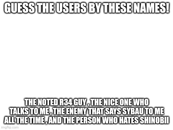 QUIZ TIME WITH ALGAE | GUESS THE USERS BY THESE NAMES! THE NOTED R34 GUY , THE NICE ONE WHO TALKS TO ME , THE ENEMY THAT SAYS SYBAU TO ME ALL THE TIME , AND THE PERSON WHO HATES SHINOBII | image tagged in blank white template | made w/ Imgflip meme maker