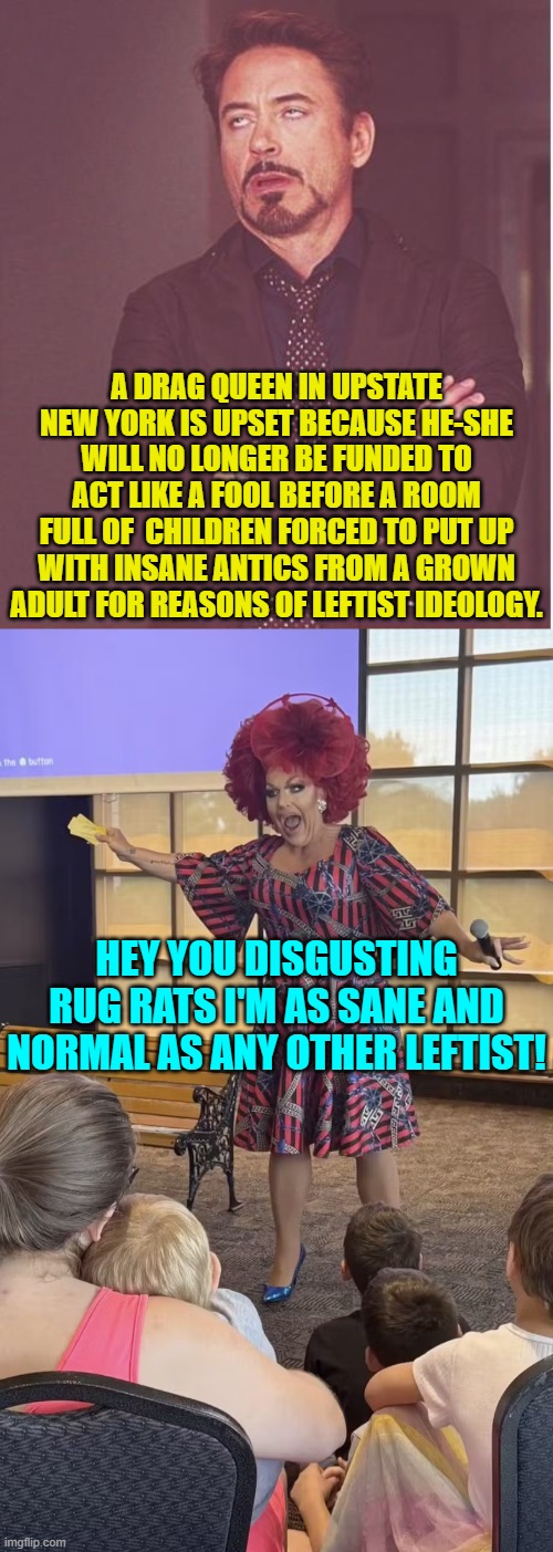 Gradually the Dem Party is beginning to admit they went to far with this garbage. | A DRAG QUEEN IN UPSTATE NEW YORK IS UPSET BECAUSE HE-SHE WILL NO LONGER BE FUNDED TO ACT LIKE A FOOL BEFORE A ROOM FULL OF  CHILDREN FORCED TO PUT UP WITH INSANE ANTICS FROM A GROWN ADULT FOR REASONS OF LEFTIST IDEOLOGY. HEY YOU DISGUSTING RUG RATS I'M AS SANE AND NORMAL AS ANY OTHER LEFTIST! | image tagged in face you make robert downey jr | made w/ Imgflip meme maker