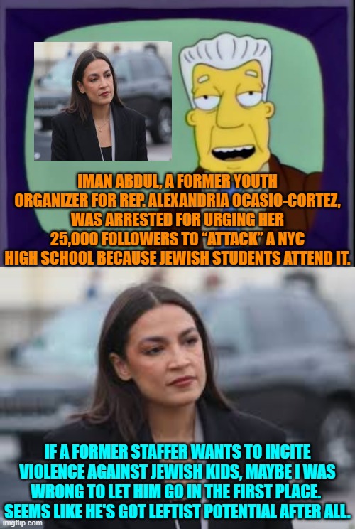 How leftist politicians 'think'. | IMAN ABDUL, A FORMER YOUTH ORGANIZER FOR REP. ALEXANDRIA OCASIO-CORTEZ, WAS ARRESTED FOR URGING HER 25,000 FOLLOWERS TO “ATTACK” A NYC HIGH SCHOOL BECAUSE JEWISH STUDENTS ATTEND IT. IF A FORMER STAFFER WANTS TO INCITE VIOLENCE AGAINST JEWISH KIDS, MAYBE I WAS WRONG TO LET HIM GO IN THE FIRST PLACE.  SEEMS LIKE HE'S GOT LEFTIST POTENTIAL AFTER ALL. | image tagged in i for one welcome our new overlords | made w/ Imgflip meme maker