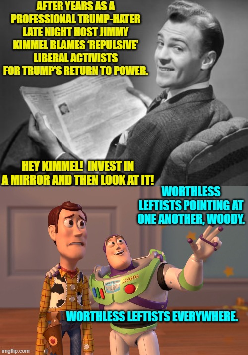 All of you leftist trump-haters AND nation-haters contributed to Trump returning to office | AFTER YEARS AS A PROFESSIONAL TRUMP-HATER LATE NIGHT HOST JIMMY KIMMEL BLAMES ‘REPULSIVE’ LIBERAL ACTIVISTS FOR TRUMP’S RETURN TO POWER. HEY KIMMEL!  INVEST IN A MIRROR AND THEN LOOK AT IT! WORTHLESS LEFTISTS POINTING AT ONE ANOTHER, WOODY. WORTHLESS LEFTISTS EVERYWHERE. | image tagged in x x everywhere | made w/ Imgflip meme maker
