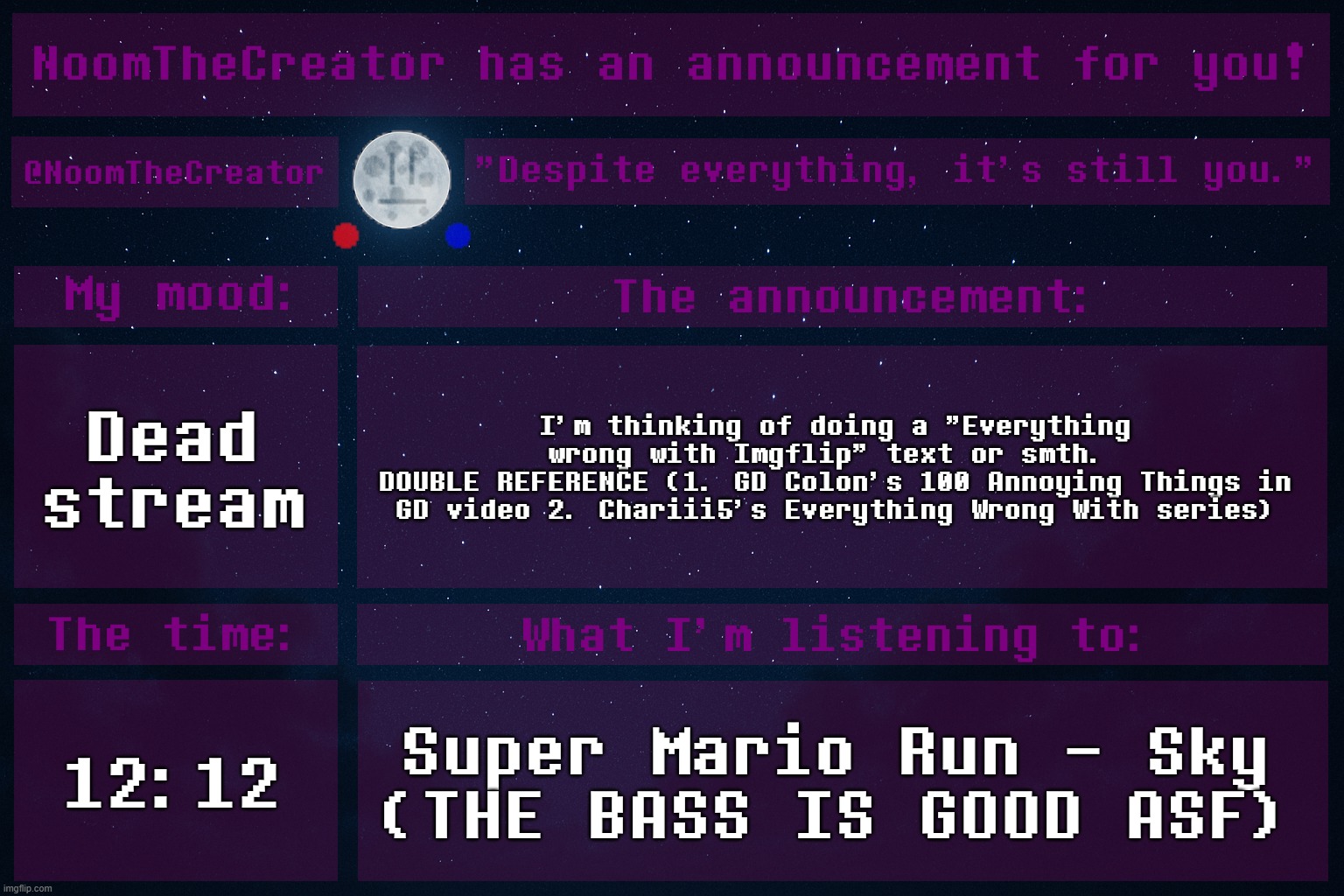 HEY EVERY ! | Dead stream; I'm thinking of doing a "Everything wrong with Imgflip" text or smth. 
DOUBLE REFERENCE (1. GD Colon's 100 Annoying Things in GD video 2. Chariii5's Everything Wrong With series); 12:12; Super Mario Run - Sky
(THE BASS IS GOOD ASF) | image tagged in noomthecreator announcement temp | made w/ Imgflip meme maker
