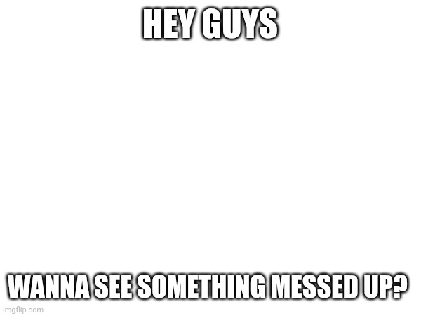 ;) | HEY GUYS; WANNA SEE SOMETHING MESSED UP? | image tagged in question | made w/ Imgflip meme maker