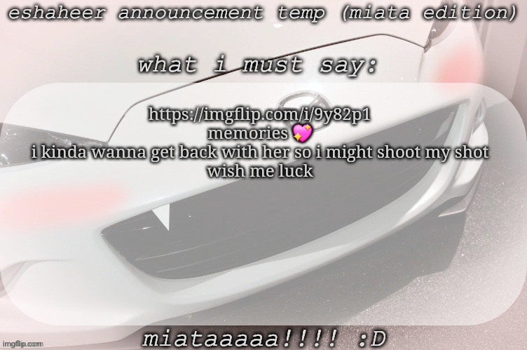 eshaheer announcement temp (miataaa :D) | https://imgflip.com/i/9y82p1
memories 💖
i kinda wanna get back with her so i might shoot my shot
wish me luck | image tagged in eshaheer announcement temp miataaa d | made w/ Imgflip meme maker