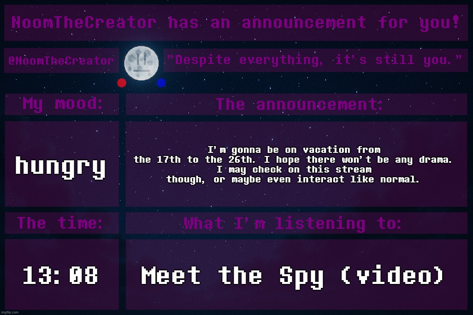 HEY EVERY ! | hungry; I'm gonna be on vacation from the 17th to the 26th. I hope there won't be any drama.
I may check on this stream though, or maybe even interact like normal. 13:08; Meet the Spy (video) | image tagged in noomthecreator announcement temp | made w/ Imgflip meme maker