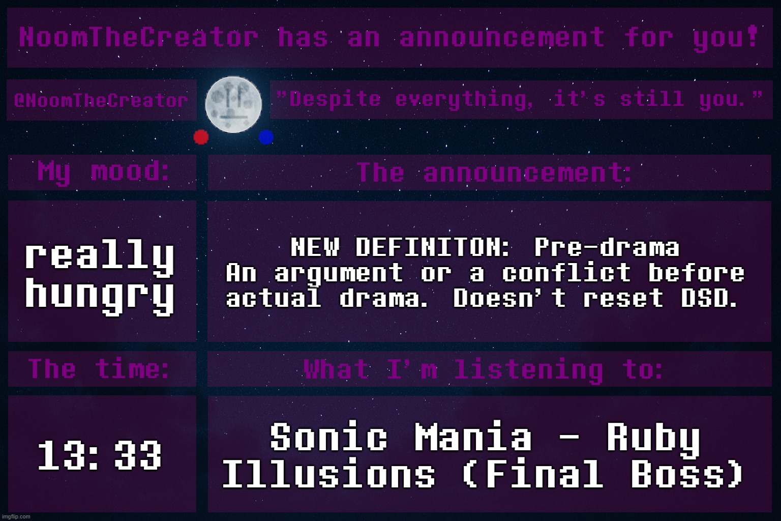 HEY EVERY ! | really hungry; NEW DEFINITON: Pre-drama
An argument or a conflict before actual drama. Doesn't reset DSD. 13:33; Sonic Mania - Ruby Illusions (Final Boss) | image tagged in noomthecreator announcement temp | made w/ Imgflip meme maker