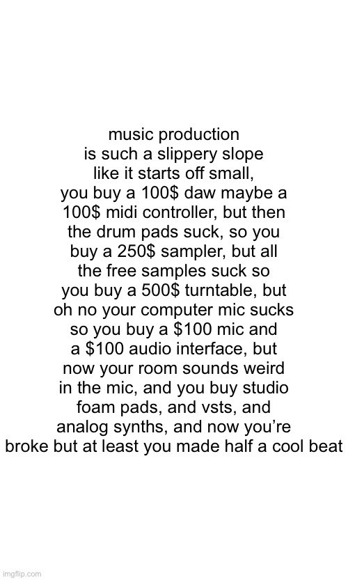 music production is such a slippery slope
like it starts off small, you buy a 100$ daw maybe a 100$ midi controller, but then the drum pads suck, so you buy a 250$ sampler, but all the free samples suck so you buy a 500$ turntable, but oh no your computer mic sucks so you buy a $100 mic and a $100 audio interface, but now your room sounds weird in the mic, and you buy studio foam pads, and vsts, and analog synths, and now you’re broke but at least you made half a cool beat | made w/ Imgflip meme maker