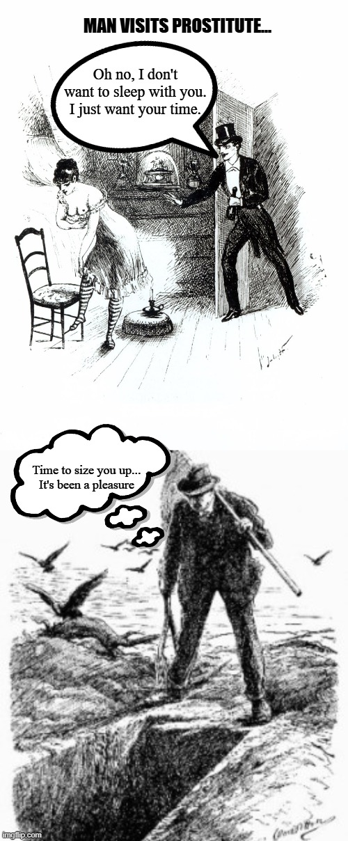 Just time | MAN VISITS PROSTITUTE... Oh no, I don't want to sleep with you.
I just want your time. Time to size you up...
It's been a pleasure | image tagged in 1800's meme,jack the ripper meme,just want your time meme,man visits prostitute meme | made w/ Imgflip meme maker