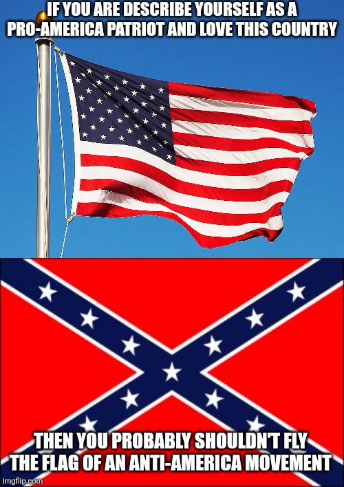 The Confederate flag is a symbol of an anti-America movement | IF YOU ARE DESCRIBE YOURSELF AS A PRO-AMERICA PATRIOT AND LOVE THIS COUNTRY; THEN YOU PROBABLY SHOULDN'T FLY THE FLAG OF AN ANTI-AMERICA MOVEMENT | image tagged in confederate flag,america,usa,patriotism,conservative hypocrisy,conservative logic | made w/ Imgflip meme maker