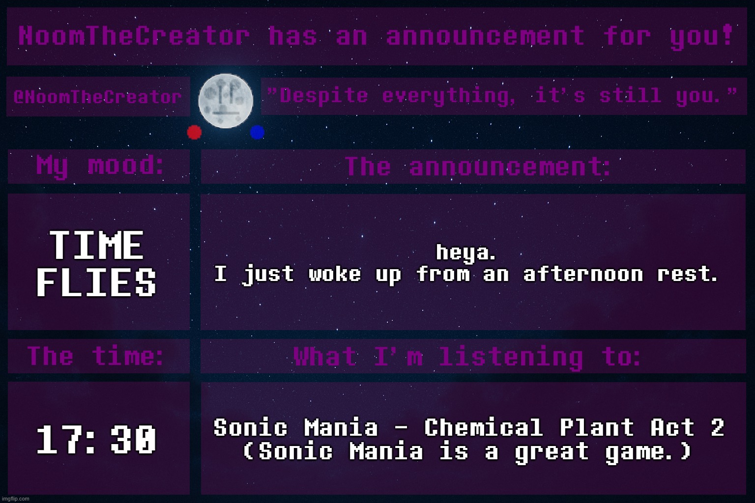 Yes, it's been 45 minutes from that, but IDC. | TIME FLIES; heya.
I just woke up from an afternoon rest. 17:30; Sonic Mania - Chemical Plant Act 2
(Sonic Mania is a great game.) | image tagged in noomthecreator announcement temp | made w/ Imgflip meme maker
