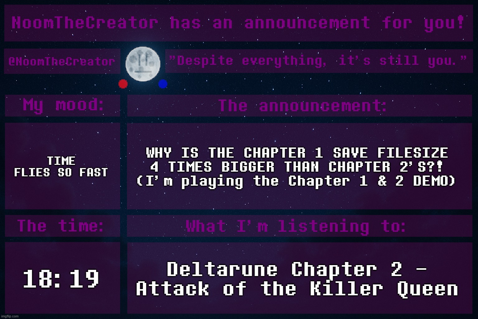 HEY EVERY ! | TIME FLIES SO FAST; WHY IS THE CHAPTER 1 SAVE FILESIZE 4 TIMES BIGGER THAN CHAPTER 2'S?!
(I'm playing the Chapter 1 & 2 DEMO); 18:19; Deltarune Chapter 2 - Attack of the Killer Queen | image tagged in noomthecreator announcement temp | made w/ Imgflip meme maker