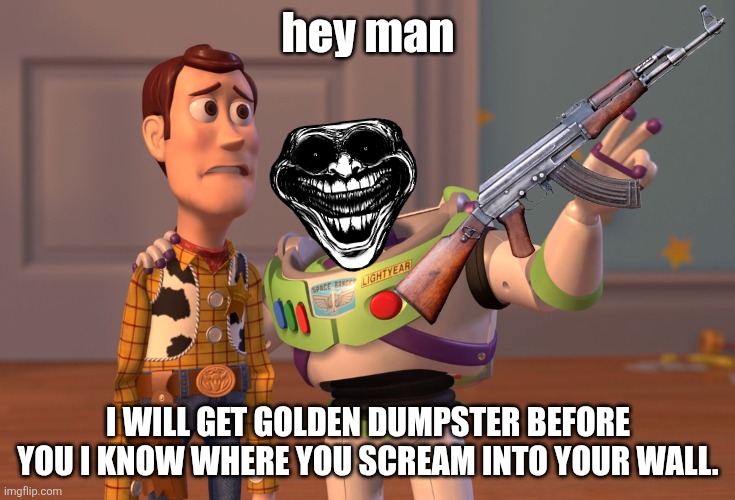 COMPETING FOR GOLDEN DUMPSTER | hey man; I WILL GET GOLDEN DUMPSTER BEFORE YOU I KNOW WHERE YOU SCREAM INTO YOUR WALL. | image tagged in memes,x x everywhere | made w/ Imgflip meme maker