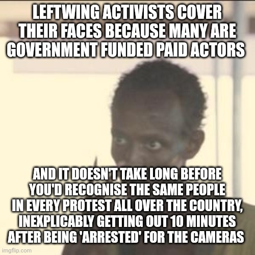Look At Me Meme | LEFTWING ACTIVISTS COVER THEIR FACES BECAUSE MANY ARE GOVERNMENT FUNDED PAID ACTORS; AND IT DOESN'T TAKE LONG BEFORE YOU'D RECOGNISE THE SAME PEOPLE IN EVERY PROTEST ALL OVER THE COUNTRY, INEXPLICABLY GETTING OUT 10 MINUTES AFTER BEING 'ARRESTED' FOR THE CAMERAS | image tagged in memes,look at me | made w/ Imgflip meme maker