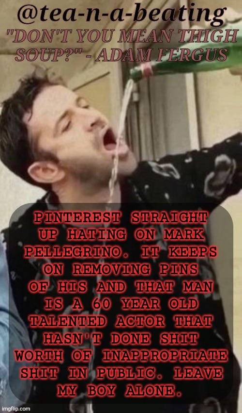 Why Don't You Hate On Connell, Smith, Or Harris? YK, Someone Who Deserves It? | PINTEREST STRAIGHT
UP HATING ON MARK
PELLEGRINO. IT KEEPS
ON REMOVING PINS
OF HIS AND THAT MAN
IS A 60 YEAR OLD
TALENTED ACTOR THAT
HASN'T DONE SHIT
WORTH OF INAPPROPRIATE
SHIT IN PUBLIC. LEAVE
MY BOY ALONE. | image tagged in tnab thigh soup,fuck pinterest,mark pellegrino,how about you show some respect,supernatural,lucifer | made w/ Imgflip meme maker