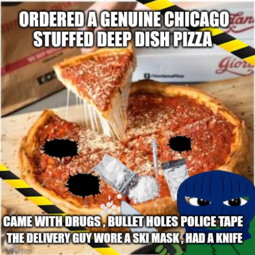 Chicago pizza meme | ORDERED A GENUINE CHICAGO STUFFED DEEP DISH PIZZA; CAME WITH DRUGS , BULLET HOLES POLICE TAPE; THE DELIVERY GUY WORE A SKI MASK , HAD A KNIFE | image tagged in crime | made w/ Imgflip meme maker