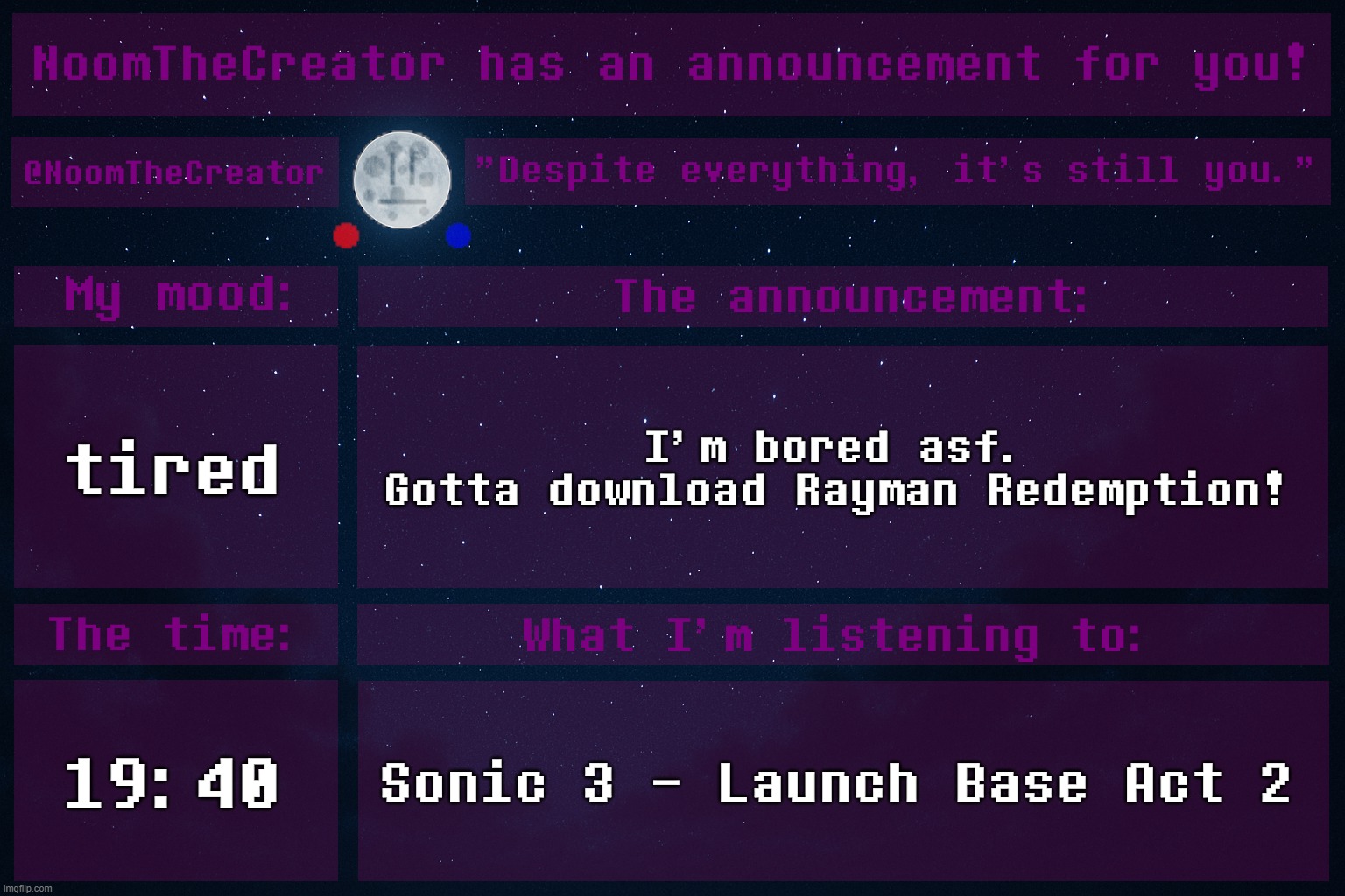 *yawns* | tired; I'm bored asf.
Gotta download Rayman Redemption! 19:40; Sonic 3 - Launch Base Act 2 | image tagged in noomthecreator announcement temp | made w/ Imgflip meme maker
