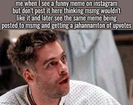 Pitt looks goofy as hell in ts pic | me when I see a funny meme on instagram but don't post it here thinking msmg wouldn't like it and later see the same meme being posted to msmg and getting a jahannamton of upvotes | image tagged in brad pitt 12 monkeys | made w/ Imgflip meme maker