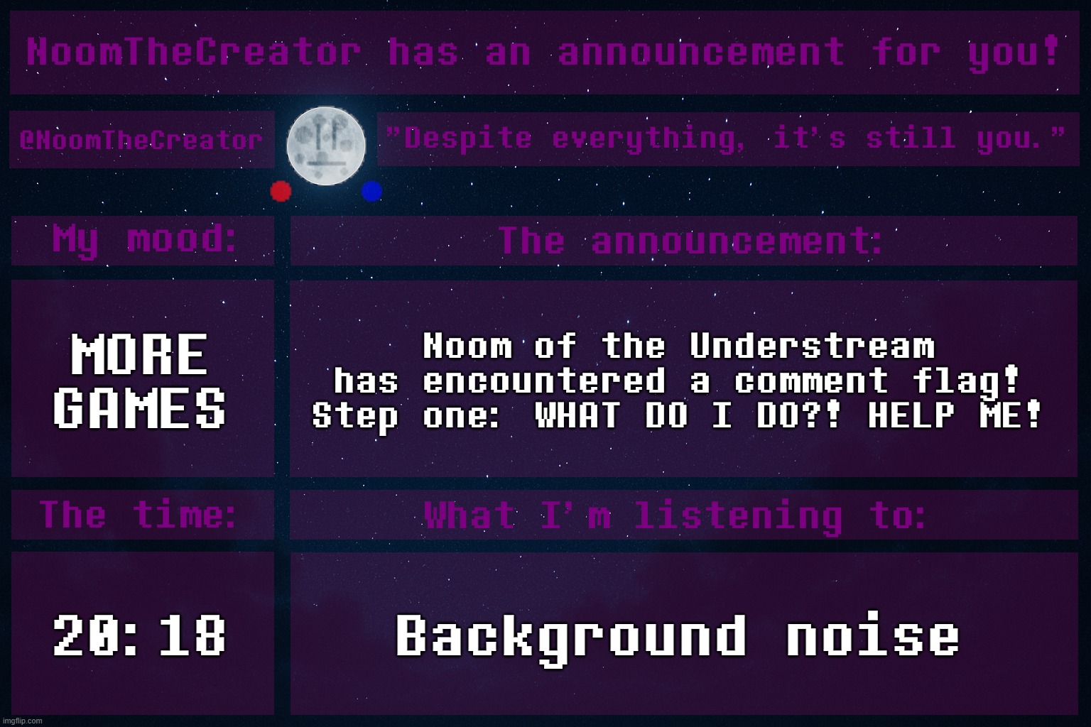 HEY EVERY ! | MORE GAMES; Noom of the Understream has encountered a comment flag!
Step one: WHAT DO I DO?! HELP ME! 20:18; Background noise | image tagged in noomthecreator announcement temp | made w/ Imgflip meme maker