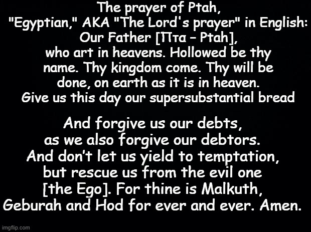 "POWERFUL"The prayer of Ptah or the Lord's prayer. Who do you pray to? | The prayer of Ptah, "Egyptian," AKA "The Lord's prayer" in English:
Our Father [Πτα – Ptah], who art in heavens. Hollowed be thy name. Thy kingdom come. Thy will be done, on earth as it is in heaven. Give us this day our supersubstantial bread; And forgive us our debts, as we also forgive our debtors. And don’t let us yield to temptation, but rescue us from the evil one [the Ego]. For thine is Malkuth, Geburah and Hod for ever and ever. Amen. | image tagged in black background | made w/ Imgflip meme maker