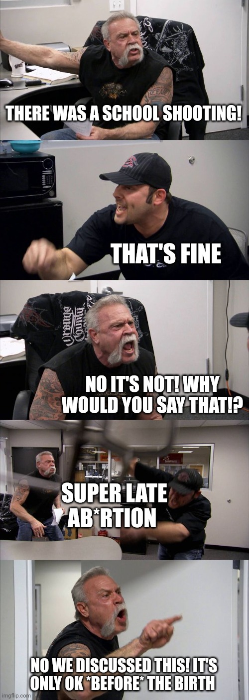 American Chopper Argument Meme | THERE WAS A SCHOOL SHOOTING! THAT'S FINE; NO IT'S NOT! WHY WOULD YOU SAY THAT!? SUPER LATE AB*RTION; NO WE DISCUSSED THIS! IT'S ONLY OK *BEFORE* THE BIRTH | image tagged in memes,american chopper argument | made w/ Imgflip meme maker
